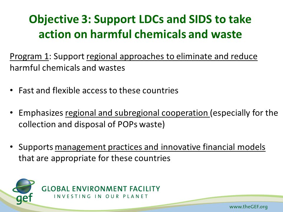 Objective 3: Support LDCs and SIDS to take action on harmful chemicals and waste Program 1: Support regional approaches to eliminate and reduce harmful chemicals and wastes Fast and flexible access to these countries Emphasizes regional and subregional cooperation (especially for the collection and disposal of POPs waste) Supports management practices and innovative financial models that are appropriate for these countries