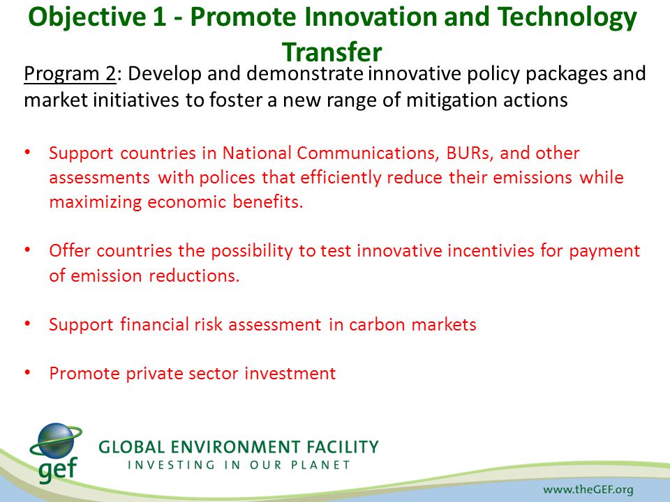 Objective 1 - Promote Innovation and Technology Transfer Program 2: Develop and demonstrate innovative policy packages and market initiatives to foster a new range of mitigation actions Support countries in National Communications, BURs, and other assessments with polices that efficiently reduce their emissions while maximizing economic benefits.