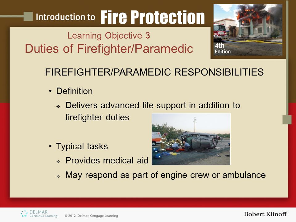 Learning Objective 3 Duties of Firefighter/Paramedic FIREFIGHTER/PARAMEDIC RESPONSIBILITIES Definition  Delivers advanced life support in addition to firefighter duties Typical tasks  Provides medical aid  May respond as part of engine crew or ambulance