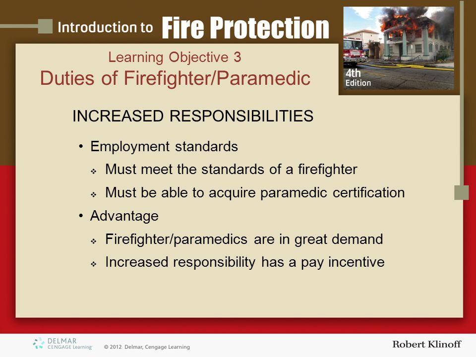 INCREASED RESPONSIBILITIES Employment standards  Must meet the standards of a firefighter  Must be able to acquire paramedic certification Advantage  Firefighter/paramedics are in great demand  Increased responsibility has a pay incentive Learning Objective 3 Duties of Firefighter/Paramedic