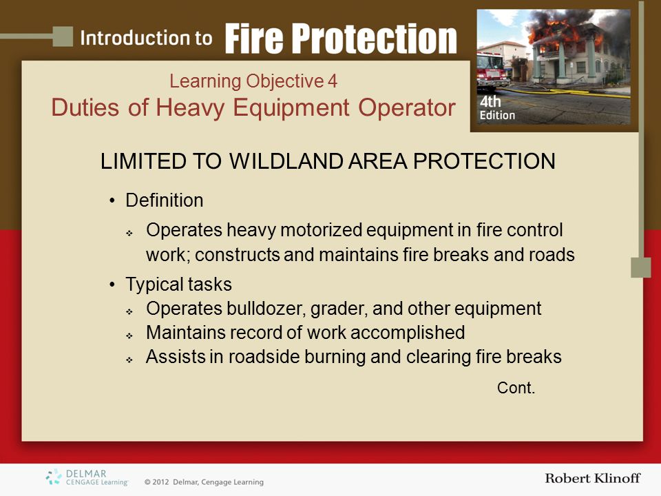 Learning Objective 4 Duties of Heavy Equipment Operator LIMITED TO WILDLAND AREA PROTECTION Definition  Operates heavy motorized equipment in fire control work; constructs and maintains fire breaks and roads Typical tasks  Operates bulldozer, grader, and other equipment  Maintains record of work accomplished  Assists in roadside burning and clearing fire breaks Cont.