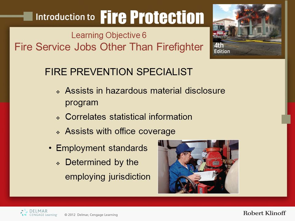FIRE PREVENTION SPECIALIST  Assists in hazardous material disclosure program  Correlates statistical information  Assists with office coverage Employment standards  Determined by the employing jurisdiction Learning Objective 6 Fire Service Jobs Other Than Firefighter