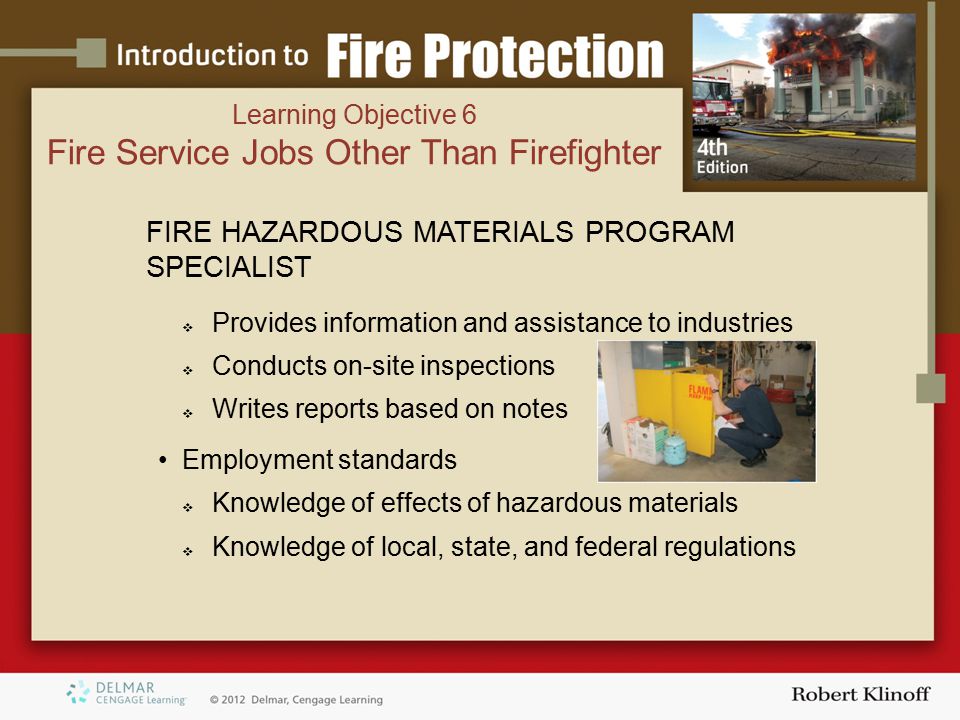 FIRE HAZARDOUS MATERIALS PROGRAM SPECIALIST  Provides information and assistance to industries  Conducts on-site inspections  Writes reports based on notes Employment standards  Knowledge of effects of hazardous materials  Knowledge of local, state, and federal regulations Learning Objective 6 Fire Service Jobs Other Than Firefighter