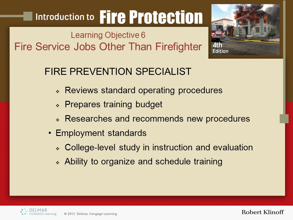 FIRE PREVENTION SPECIALIST  Reviews standard operating procedures  Prepares training budget  Researches and recommends new procedures Employment standards  College-level study in instruction and evaluation  Ability to organize and schedule training Learning Objective 6 Fire Service Jobs Other Than Firefighter