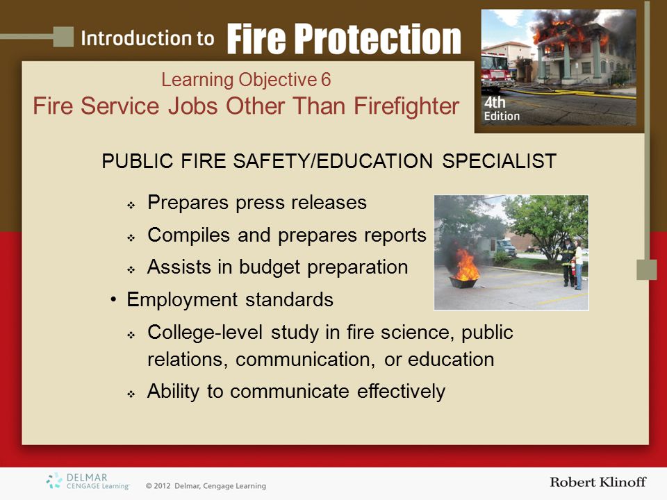 PUBLIC FIRE SAFETY/EDUCATION SPECIALIST  Prepares press releases  Compiles and prepares reports  Assists in budget preparation Employment standards  College-level study in fire science, public relations, communication, or education  Ability to communicate effectively Learning Objective 6 Fire Service Jobs Other Than Firefighter