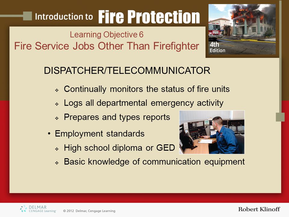 DISPATCHER/TELECOMMUNICATOR  Continually monitors the status of fire units  Logs all departmental emergency activity  Prepares and types reports Employment standards  High school diploma or GED  Basic knowledge of communication equipment Learning Objective 6 Fire Service Jobs Other Than Firefighter