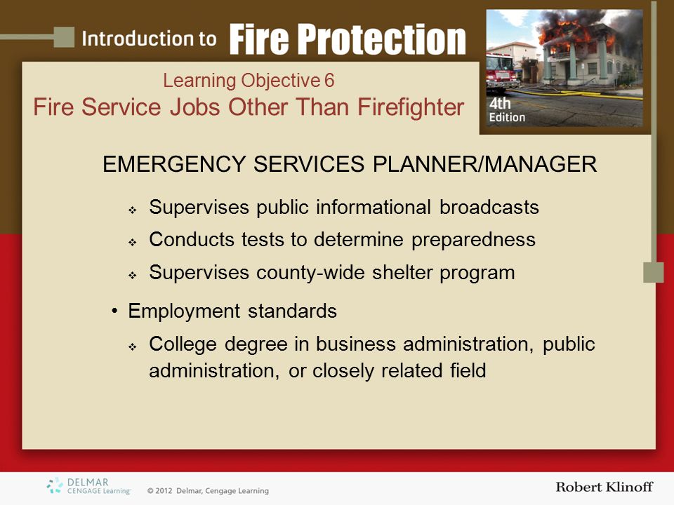 EMERGENCY SERVICES PLANNER/MANAGER  Supervises public informational broadcasts  Conducts tests to determine preparedness  Supervises county-wide shelter program Employment standards  College degree in business administration, public administration, or closely related field Learning Objective 6 Fire Service Jobs Other Than Firefighter