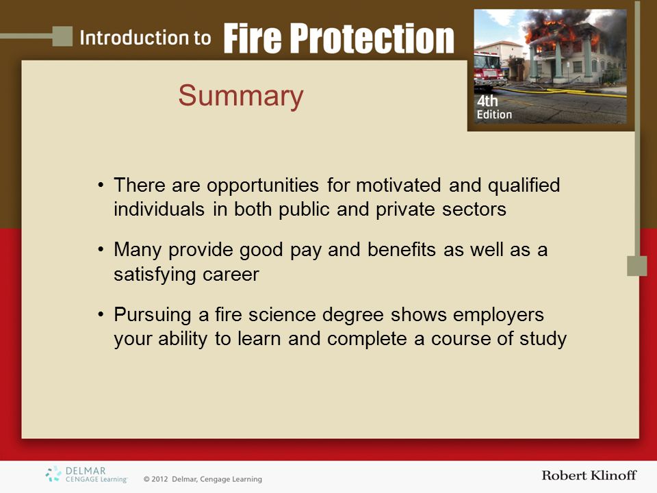 Summary There are opportunities for motivated and qualified individuals in both public and private sectors Many provide good pay and benefits as well as a satisfying career Pursuing a fire science degree shows employers your ability to learn and complete a course of study