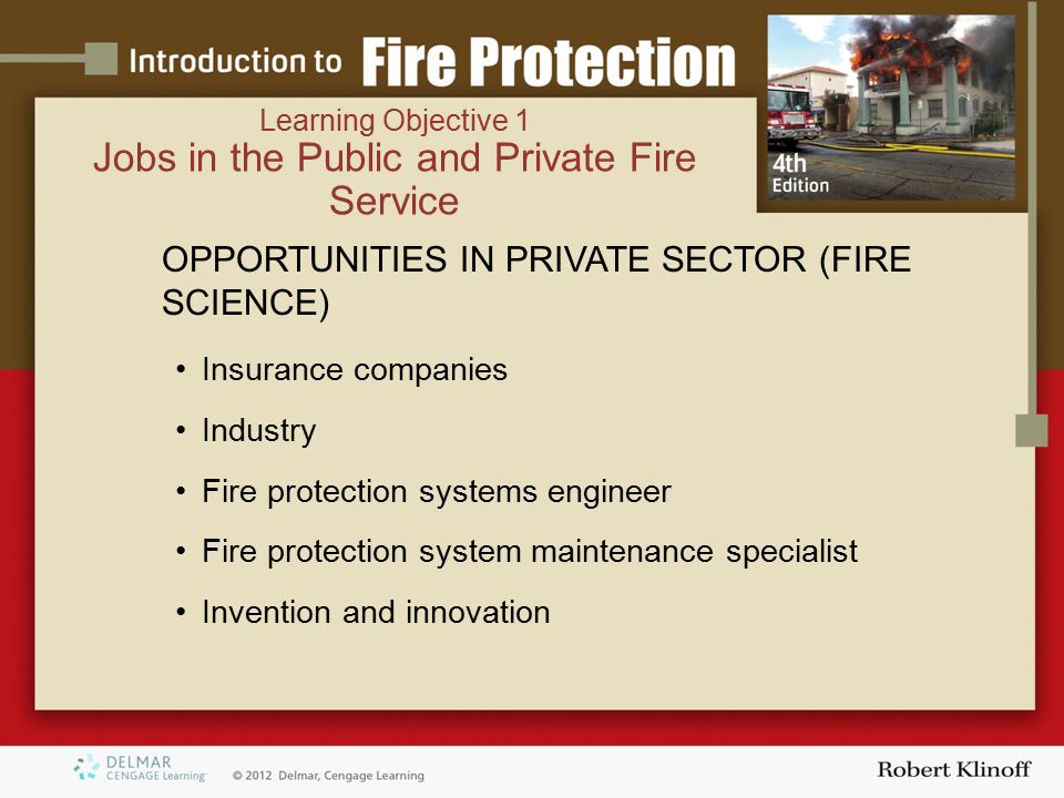 OPPORTUNITIES IN PRIVATE SECTOR (FIRE SCIENCE) Insurance companies Industry Fire protection systems engineer Fire protection system maintenance specialist Invention and innovation Learning Objective 1 Jobs in the Public and Private Fire Service