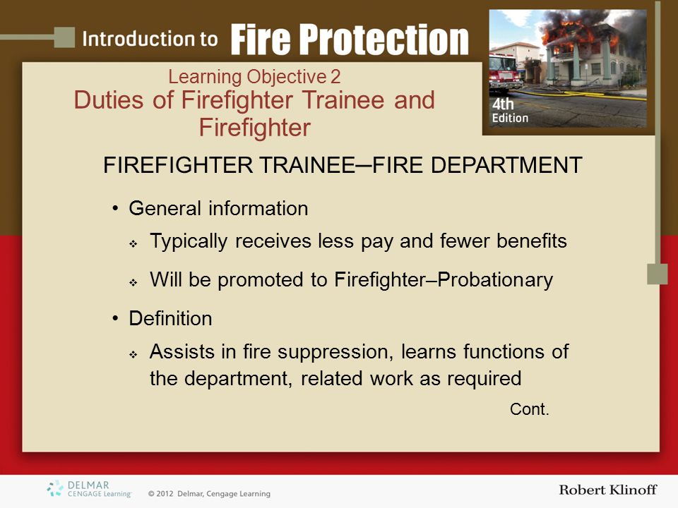 Learning Objective 2 Duties of Firefighter Trainee and Firefighter FIREFIGHTER TRAINEE─FIRE DEPARTMENT General information  Typically receives less pay and fewer benefits  Will be promoted to Firefighter–Probationary Definition  Assists in fire suppression, learns functions of the department, related work as required Cont.