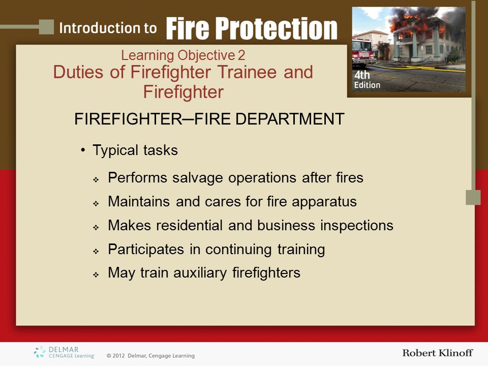 FIREFIGHTER─FIRE DEPARTMENT Typical tasks  Performs salvage operations after fires  Maintains and cares for fire apparatus  Makes residential and business inspections  Participates in continuing training  May train auxiliary firefighters Learning Objective 2 Duties of Firefighter Trainee and Firefighter