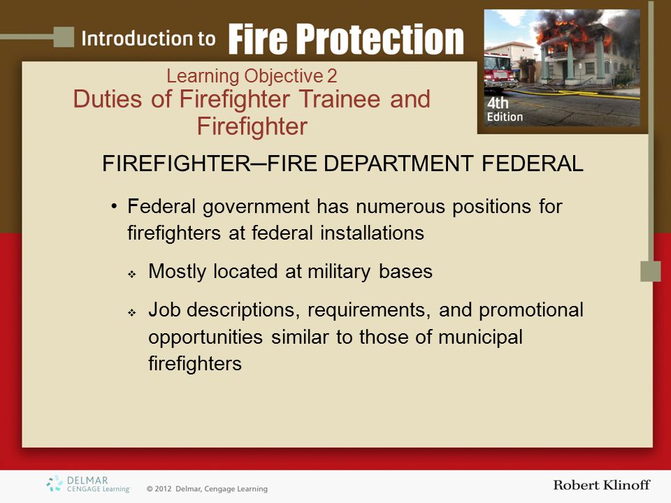 FIREFIGHTER─FIRE DEPARTMENT FEDERAL Federal government has numerous positions for firefighters at federal installations  Mostly located at military bases  Job descriptions, requirements, and promotional opportunities similar to those of municipal firefighters Learning Objective 2 Duties of Firefighter Trainee and Firefighter
