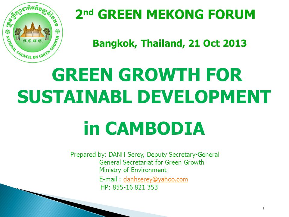 1 GREEN GROWTH FOR SUSTAINABL DEVELOPMENT in CAMBODIA 2 nd GREEN MEKONG FORUM Bangkok, Thailand, 21 Oct 2013 Prepared by: DANH Serey, Deputy Secretary-General General Secretariat for Green Growth Ministry of Environment   HP: