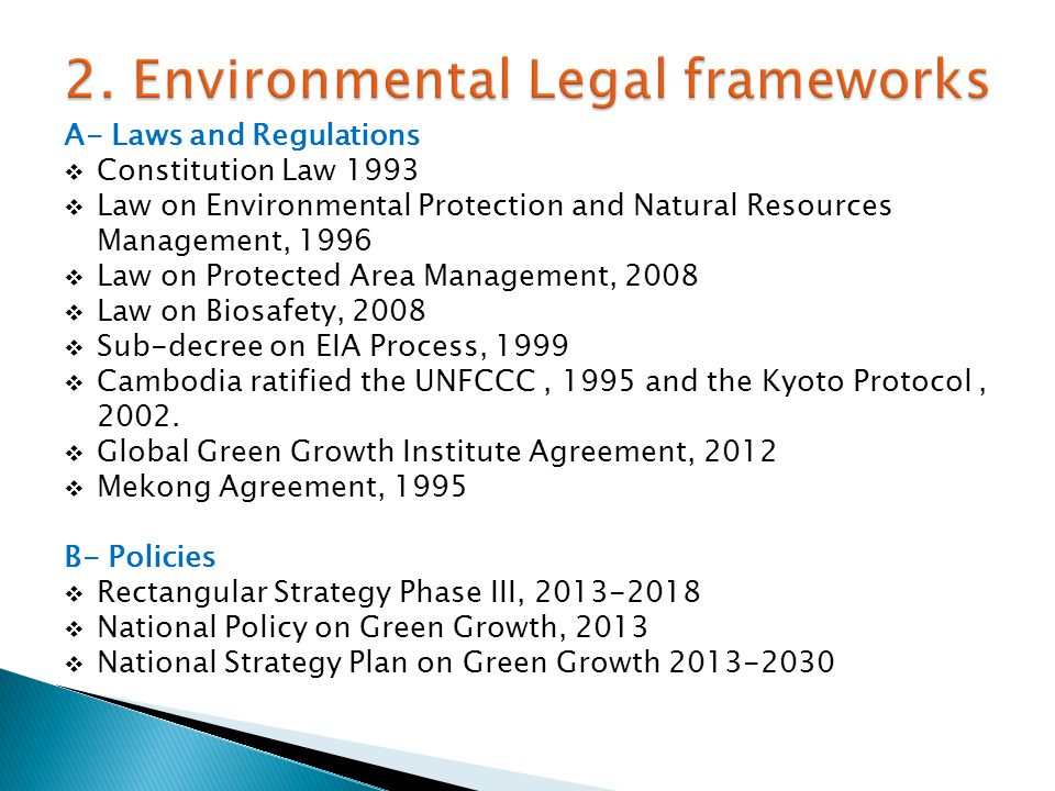 A- Laws and Regulations  Constitution Law 1993  Law on Environmental Protection and Natural Resources Management, 1996  Law on Protected Area Management, 2008  Law on Biosafety, 2008  Sub-decree on EIA Process, 1999  Cambodia ratified the UNFCCC, 1995 and the Kyoto Protocol, 2002.