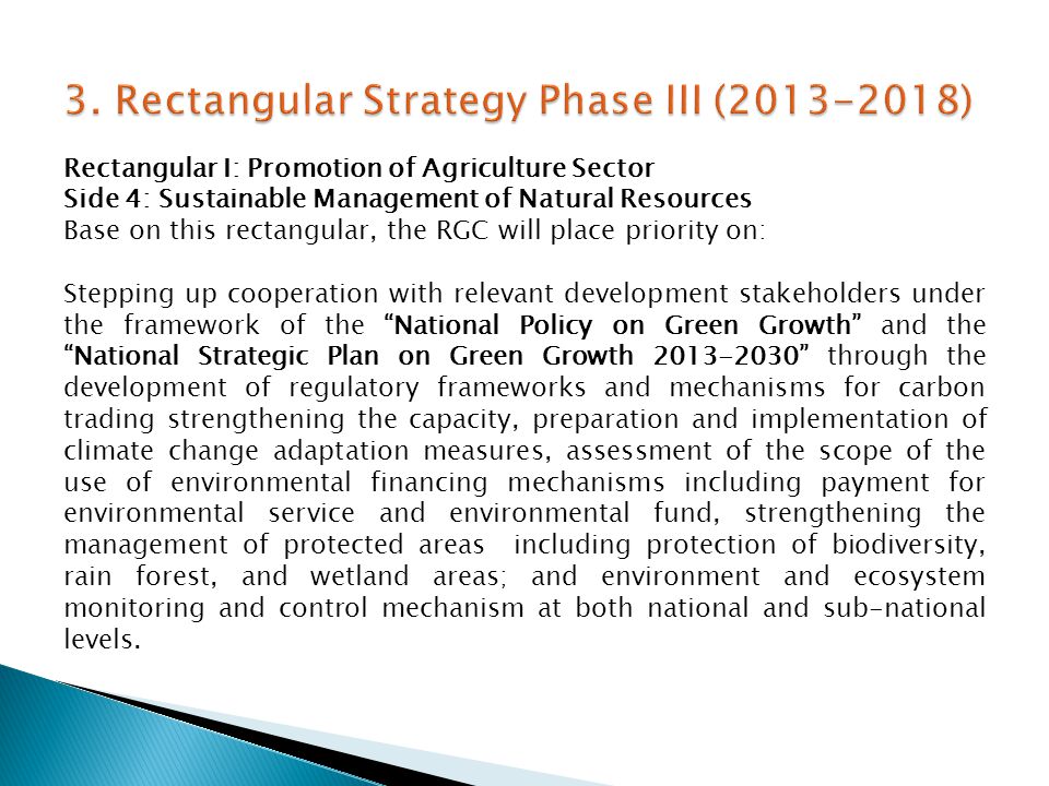 Rectangular I: Promotion of Agriculture Sector Side 4: Sustainable Management of Natural Resources Base on this rectangular, the RGC will place priority on: Stepping up cooperation with relevant development stakeholders under the framework of the National Policy on Green Growth and the National Strategic Plan on Green Growth through the development of regulatory frameworks and mechanisms for carbon trading strengthening the capacity, preparation and implementation of climate change adaptation measures, assessment of the scope of the use of environmental financing mechanisms including payment for environmental service and environmental fund, strengthening the management of protected areas including protection of biodiversity, rain forest, and wetland areas; and environment and ecosystem monitoring and control mechanism at both national and sub-national levels.