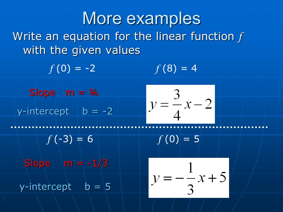 More examples Write an equation for the linear function f with the given values f (0) = -2 f (8) = 4 f (-3) = 6 f (0) = 5 Slope m = ¾ Slope m = -1/3 y-intercept b = -2 y-intercept b = 5