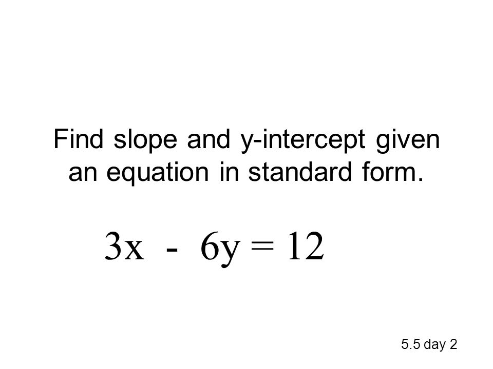 Find slope and y-intercept given an equation in standard form. 5.5 day 2 3x - 6y = 12