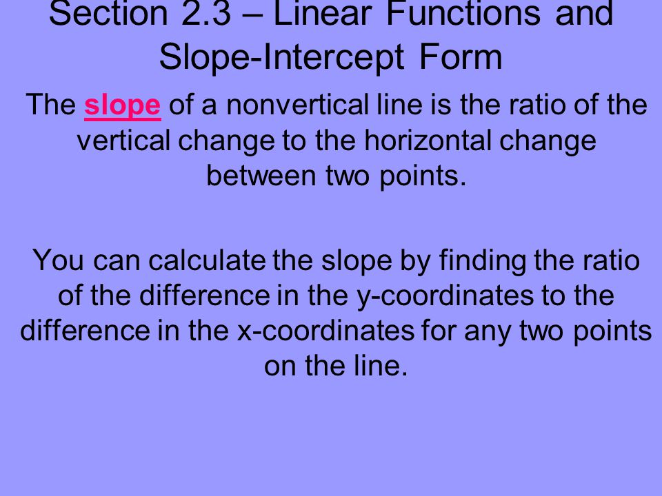 Section 2.3 – Linear Functions and Slope-Intercept Form The slope of a nonvertical line is the ratio of the vertical change to the horizontal change between two points.