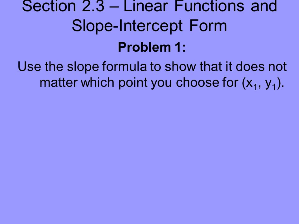 Section 2.3 – Linear Functions and Slope-Intercept Form Problem 1: Use the slope formula to show that it does not matter which point you choose for (x 1, y 1 ).