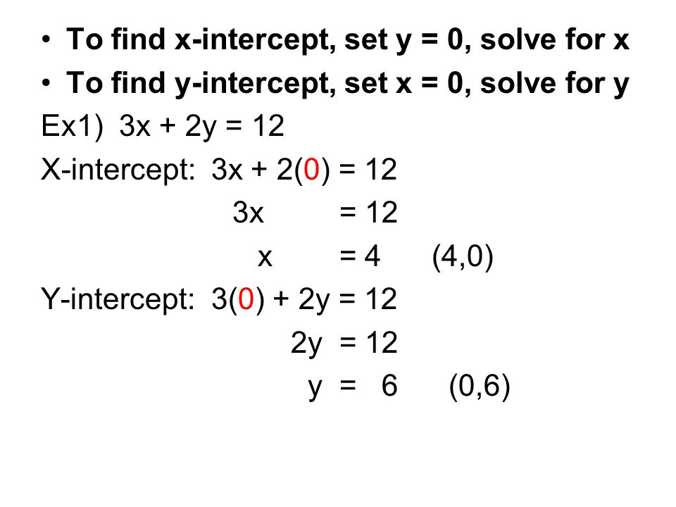 To find x-intercept, set y = 0, solve for x To find y-intercept, set x = 0, solve for y Ex1) 3x + 2y = 12 X-intercept: 3x + 2(0) = 12 3x = 12 x = 4 (4,0) Y-intercept: 3(0) + 2y = 12 2y = 12 y = 6 (0,6)
