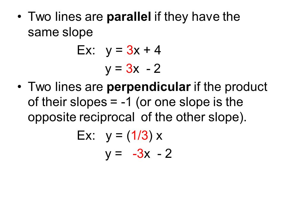 Two lines are parallel if they have the same slope Ex: y = 3x + 4 y = 3x - 2 Two lines are perpendicular if the product of their slopes = -1 (or one slope is the opposite reciprocal of the other slope).