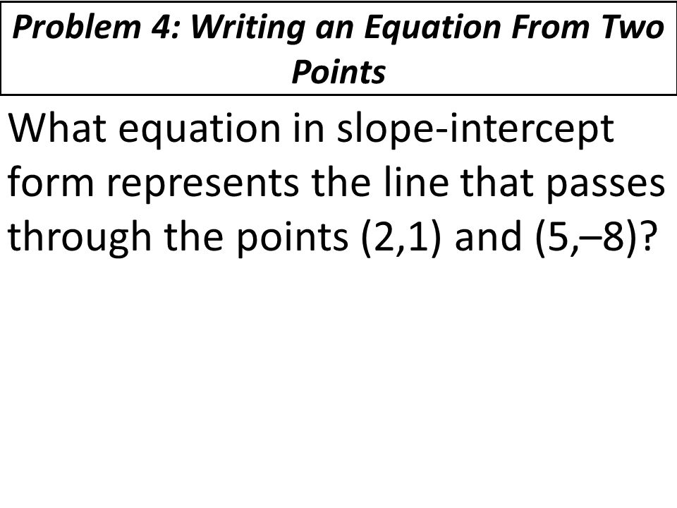 Problem 4: Writing an Equation From Two Points What equation in slope-intercept form represents the line that passes through the points (2,1) and (5,–8)