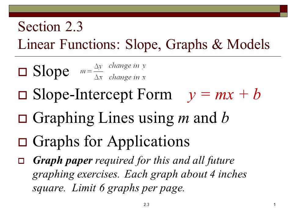 Section 2.3 Linear Functions: Slope, Graphs & Models  Slope  Slope-Intercept Form y = mx + b  Graphing Lines using m and b  Graphs for Applications  Graph paper required for this and all future graphing exercises.