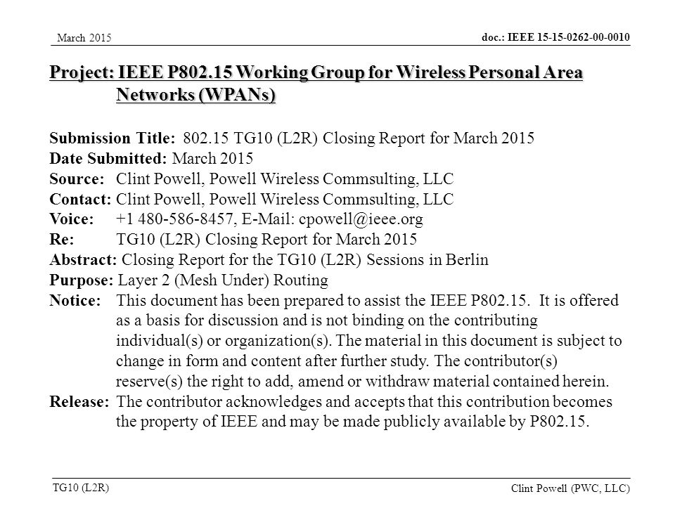 doc.: IEEE TG10 (L2R) March 2015 Clint Powell (PWC, LLC) Project: IEEE P Working Group for Wireless Personal Area Networks (WPANs) Submission Title: TG10 (L2R) Closing Report for March 2015 Date Submitted: March 2015 Source: Clint Powell, Powell Wireless Commsulting, LLC Contact: Clint Powell, Powell Wireless Commsulting, LLC Voice: ,   Re: TG10 (L2R) Closing Report for March 2015 Abstract: Closing Report for the TG10 (L2R) Sessions in Berlin Purpose: Layer 2 (Mesh Under) Routing Notice:This document has been prepared to assist the IEEE P