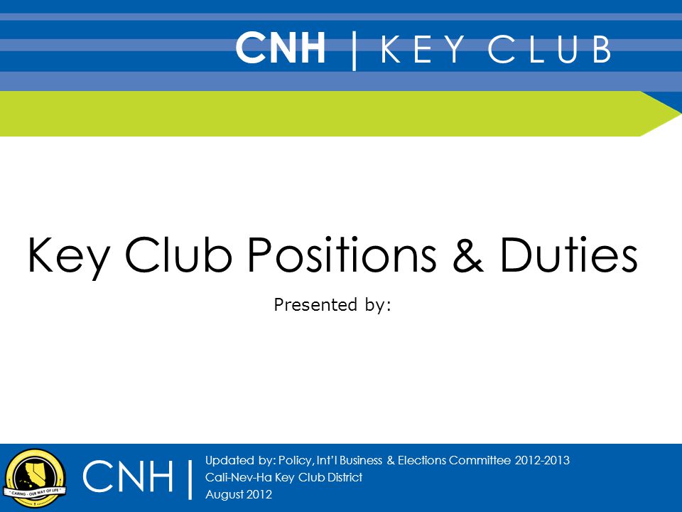 Key Club Positions & Duties Presented by: CNH| Updated by: Policy, Int’l Business & Elections Committee Cali-Nev-Ha Key Club District August 2012 CNH | K E Y C L U B