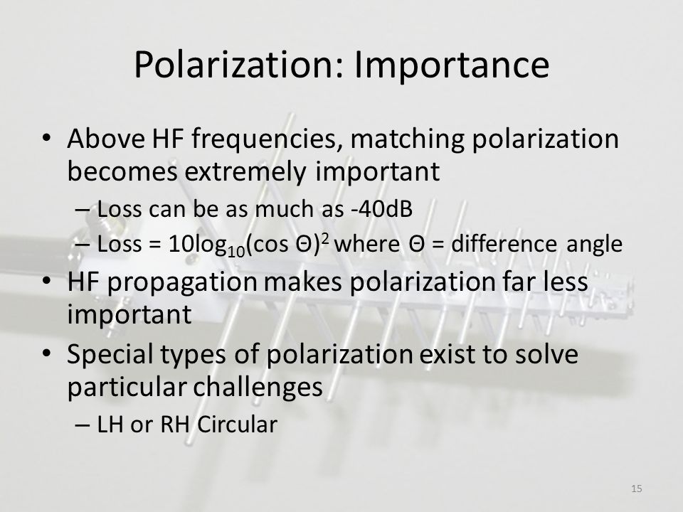 Polarization: Importance Above HF frequencies, matching polarization becomes extremely important – Loss can be as much as -40dB – Loss = 10log 10 (cos Θ) 2 where Θ = difference angle HF propagation makes polarization far less important Special types of polarization exist to solve particular challenges – LH or RH Circular 15