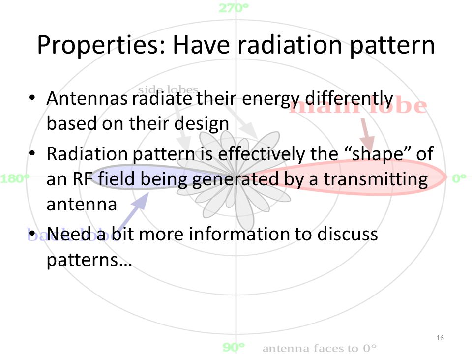Properties: Have radiation pattern Antennas radiate their energy differently based on their design Radiation pattern is effectively the shape of an RF field being generated by a transmitting antenna Need a bit more information to discuss patterns… 16