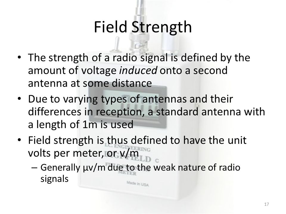 Field Strength The strength of a radio signal is defined by the amount of voltage induced onto a second antenna at some distance Due to varying types of antennas and their differences in reception, a standard antenna with a length of 1m is used Field strength is thus defined to have the unit volts per meter, or v/m – Generally μv/m due to the weak nature of radio signals 17