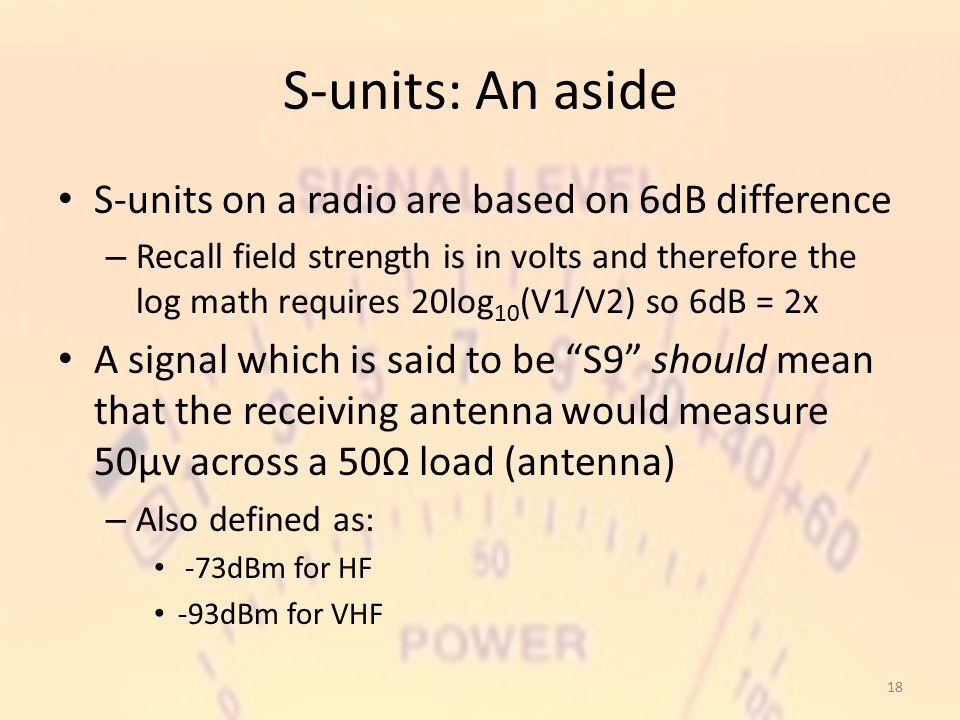 S-units: An aside S-units on a radio are based on 6dB difference – Recall field strength is in volts and therefore the log math requires 20log 10 (V1/V2) so 6dB = 2x A signal which is said to be S9 should mean that the receiving antenna would measure 50μv across a 50Ω load (antenna) – Also defined as: -73dBm for HF -93dBm for VHF 18