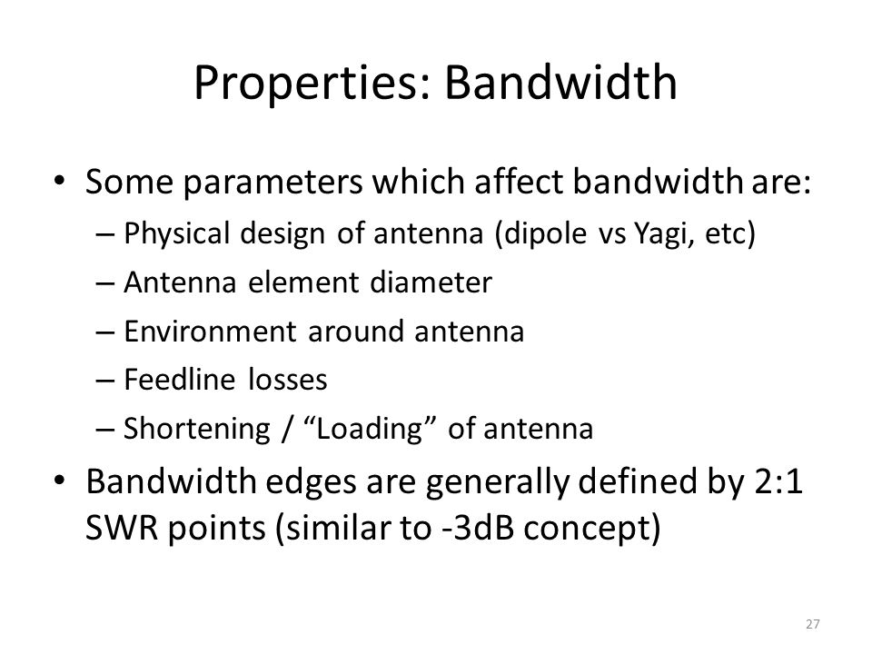 Properties: Bandwidth Some parameters which affect bandwidth are: – Physical design of antenna (dipole vs Yagi, etc) – Antenna element diameter – Environment around antenna – Feedline losses – Shortening / Loading of antenna Bandwidth edges are generally defined by 2:1 SWR points (similar to -3dB concept) 27