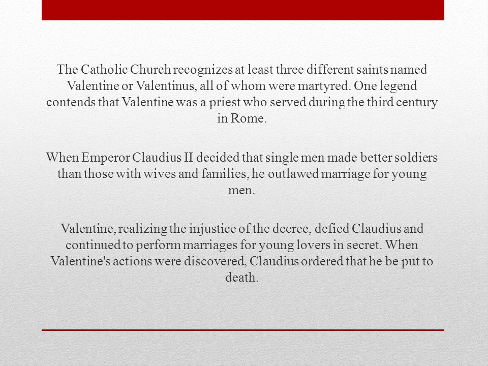 The Catholic Church recognizes at least three different saints named Valentine or Valentinus, all of whom were martyred.