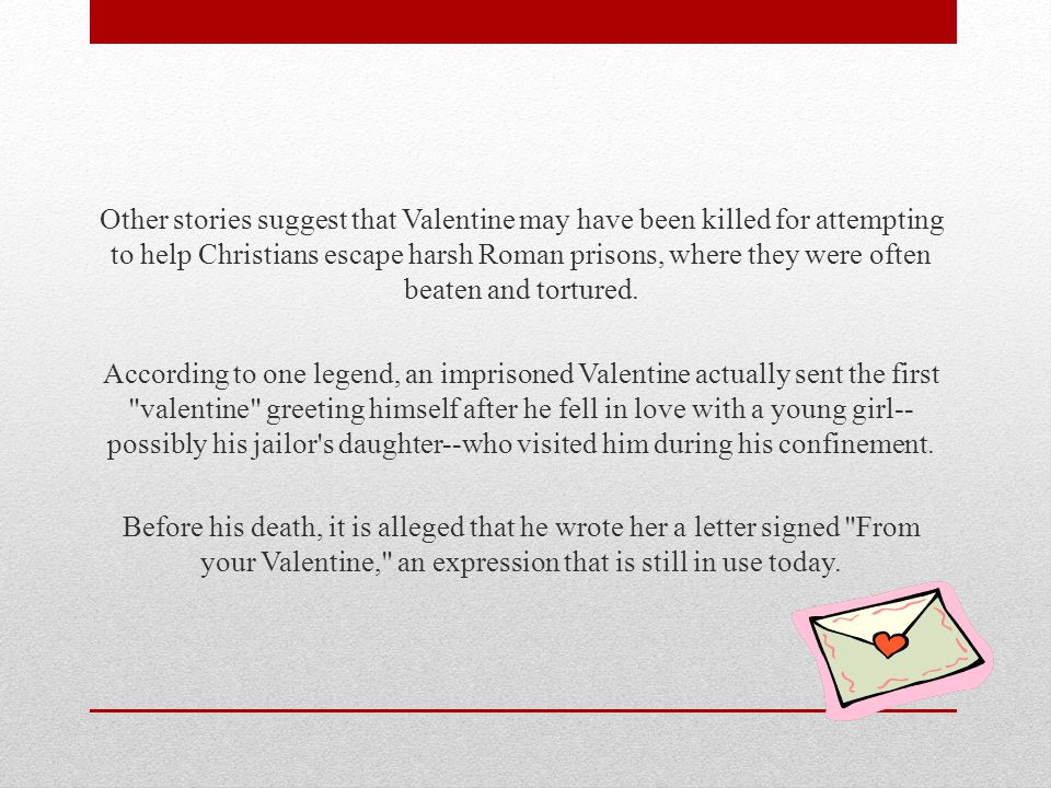 Other stories suggest that Valentine may have been killed for attempting to help Christians escape harsh Roman prisons, where they were often beaten and tortured.