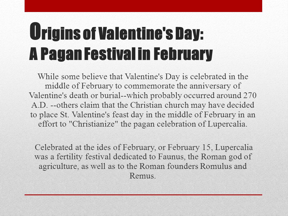 O rigins of Valentine s Day: A Pagan Festival in February While some believe that Valentine s Day is celebrated in the middle of February to commemorate the anniversary of Valentine s death or burial--which probably occurred around 270 A.D.