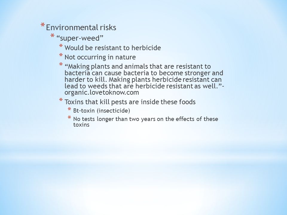 * Environmental risks * super-weed * Would be resistant to herbicide * Not occurring in nature * Making plants and animals that are resistant to bacteria can cause bacteria to become stronger and harder to kill.
