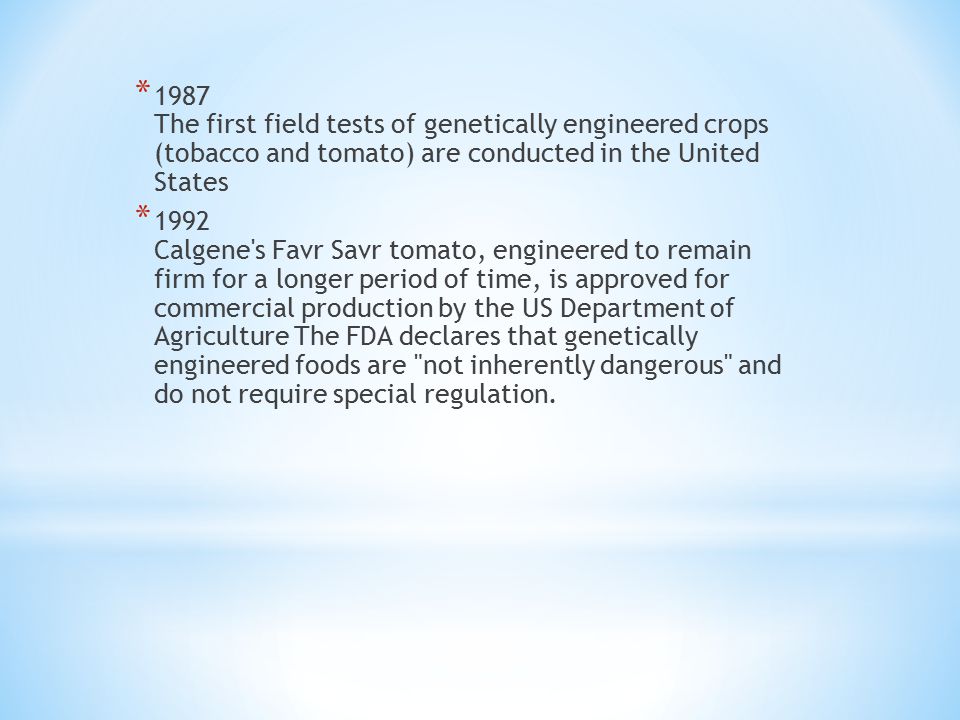* 1987 The first field tests of genetically engineered crops (tobacco and tomato) are conducted in the United States * 1992 Calgene s Favr Savr tomato, engineered to remain firm for a longer period of time, is approved for commercial production by the US Department of Agriculture The FDA declares that genetically engineered foods are not inherently dangerous and do not require special regulation.