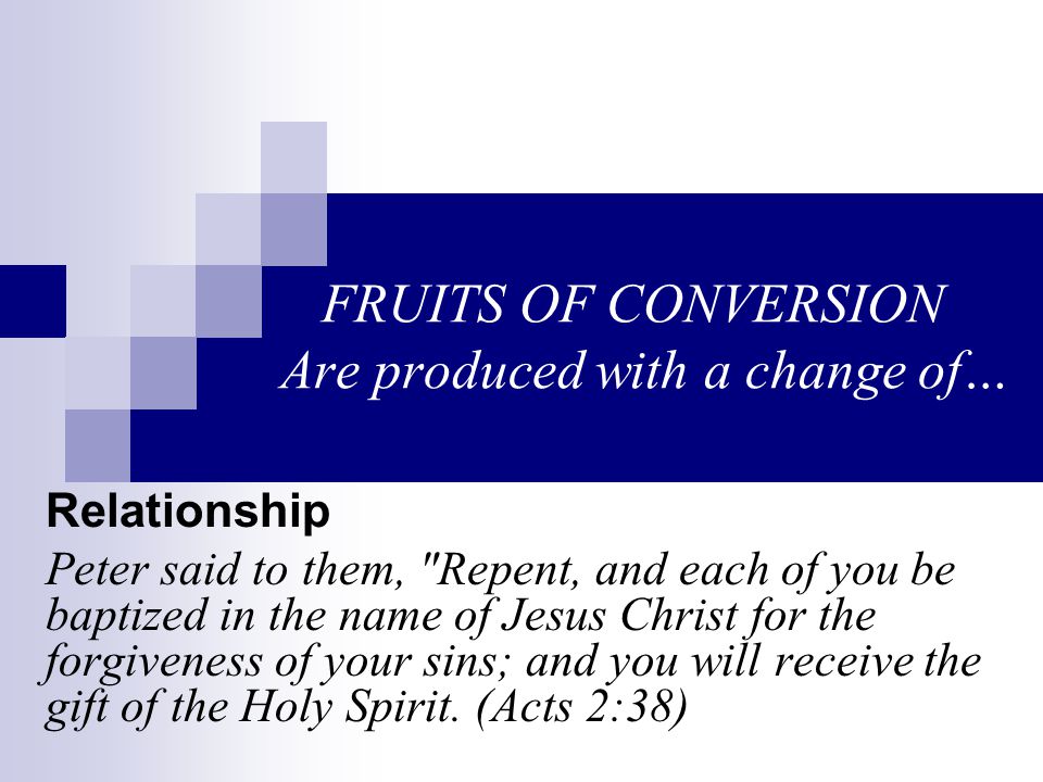 FRUITS OF CONVERSION Are produced with a change of… Relationship Peter said to them, Repent, and each of you be baptized in the name of Jesus Christ for the forgiveness of your sins; and you will receive the gift of the Holy Spirit.