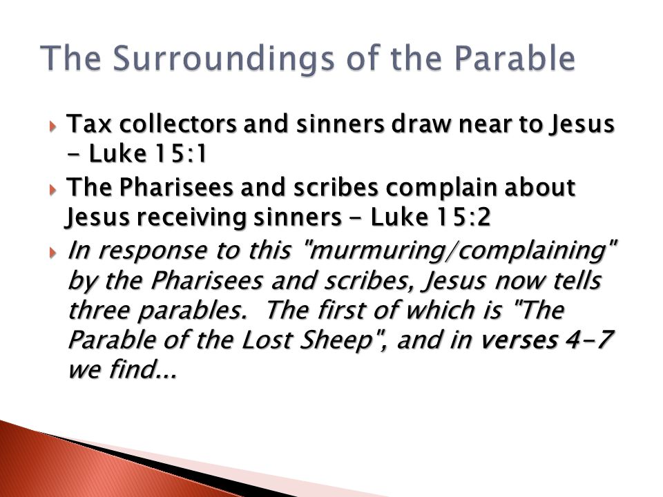  Tax collectors and sinners draw near to Jesus - Luke 15:1  The Pharisees and scribes complain about Jesus receiving sinners - Luke 15:2  In response to this murmuring/complaining by the Pharisees and scribes, Jesus now tells three parables.