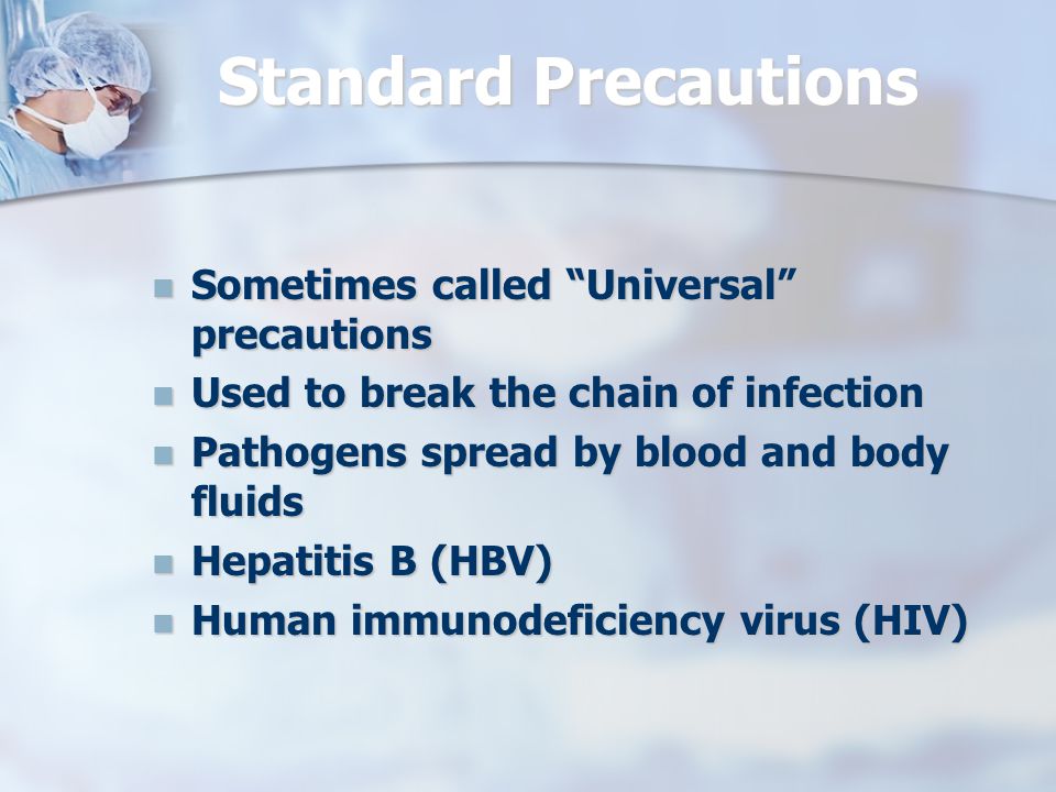 Standard Precautions Sometimes called Universal precautions Sometimes called Universal precautions Used to break the chain of infection Used to break the chain of infection Pathogens spread by blood and body fluids Pathogens spread by blood and body fluids Hepatitis B (HBV) Hepatitis B (HBV) Human immunodeficiency virus (HIV) Human immunodeficiency virus (HIV)