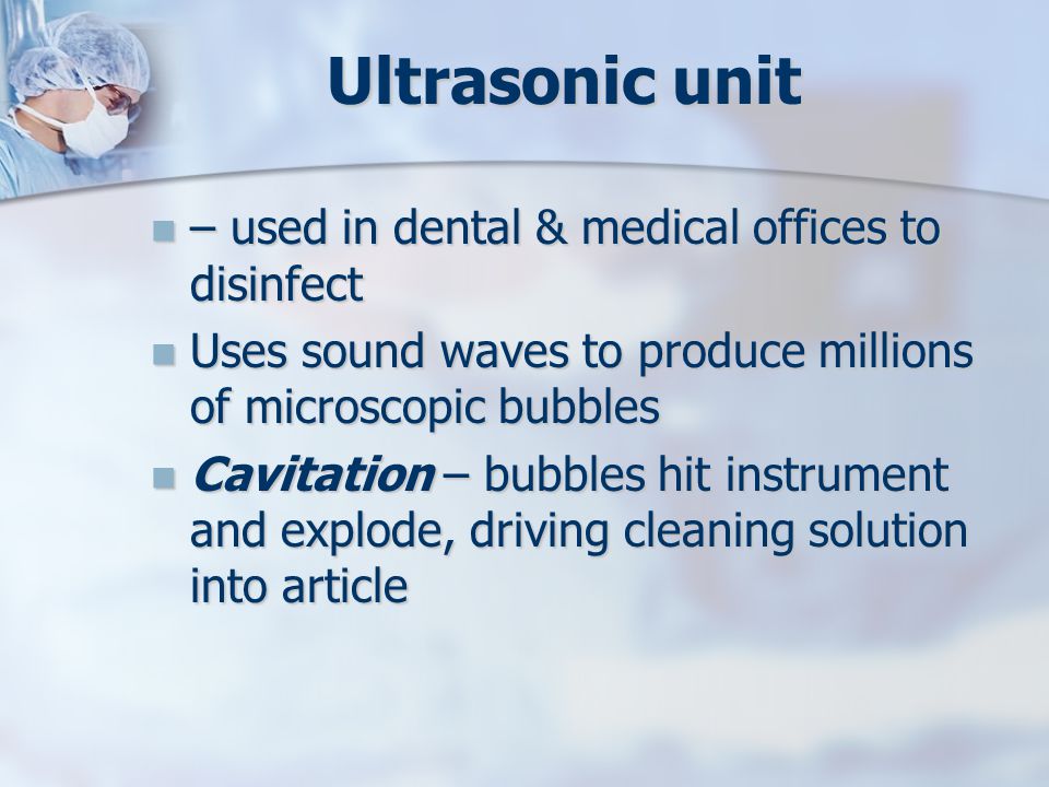 Ultrasonic unit – used in dental & medical offices to disinfect – used in dental & medical offices to disinfect Uses sound waves to produce millions of microscopic bubbles Uses sound waves to produce millions of microscopic bubbles Cavitation – bubbles hit instrument and explode, driving cleaning solution into article Cavitation – bubbles hit instrument and explode, driving cleaning solution into article