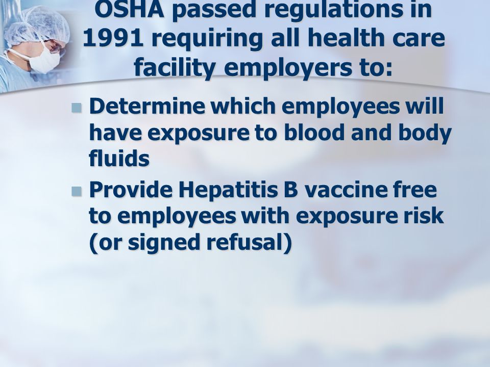 OSHA passed regulations in 1991 requiring all health care facility employers to: Determine which employees will have exposure to blood and body fluids Determine which employees will have exposure to blood and body fluids Provide Hepatitis B vaccine free to employees with exposure risk (or signed refusal) Provide Hepatitis B vaccine free to employees with exposure risk (or signed refusal)