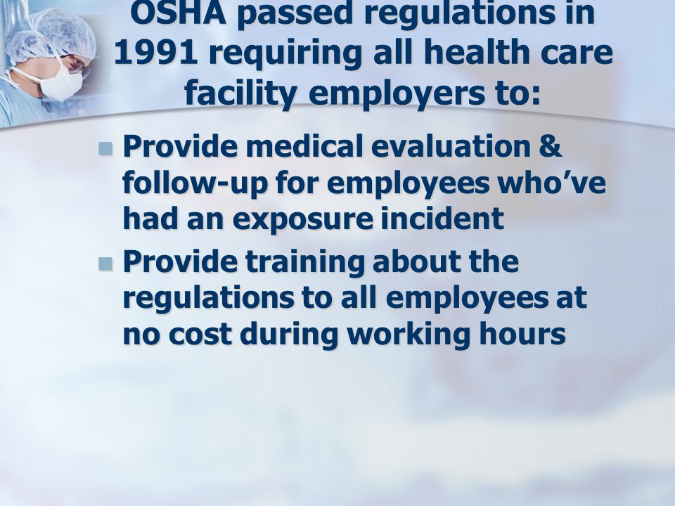 OSHA passed regulations in 1991 requiring all health care facility employers to: Provide medical evaluation & follow-up for employees who’ve had an exposure incident Provide medical evaluation & follow-up for employees who’ve had an exposure incident Provide training about the regulations to all employees at no cost during working hours Provide training about the regulations to all employees at no cost during working hours