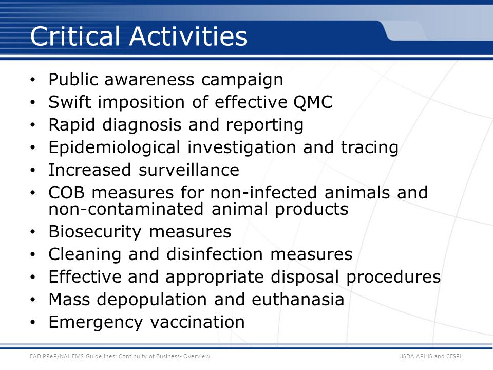 Public awareness campaign Swift imposition of effective QMC Rapid diagnosis and reporting Epidemiological investigation and tracing Increased surveillance COB measures for non-infected animals and non-contaminated animal products Biosecurity measures Cleaning and disinfection measures Effective and appropriate disposal procedures Mass depopulation and euthanasia Emergency vaccination USDA APHIS and CFSPHFAD PReP/NAHEMS Guidelines: Continuity of Business- Overview Critical Activities