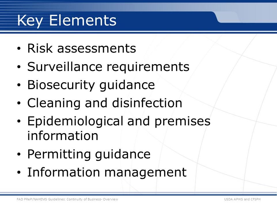 Risk assessments Surveillance requirements Biosecurity guidance Cleaning and disinfection Epidemiological and premises information Permitting guidance Information management USDA APHIS and CFSPHFAD PReP/NAHEMS Guidelines: Continuity of Business- Overview Key Elements