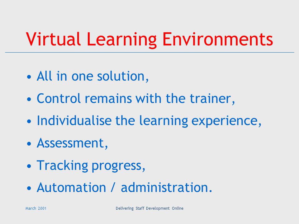 March 2001Delivering Staff Development Online Virtual Learning Environments All in one solution, Control remains with the trainer, Individualise the learning experience, Assessment, Tracking progress, Automation / administration.