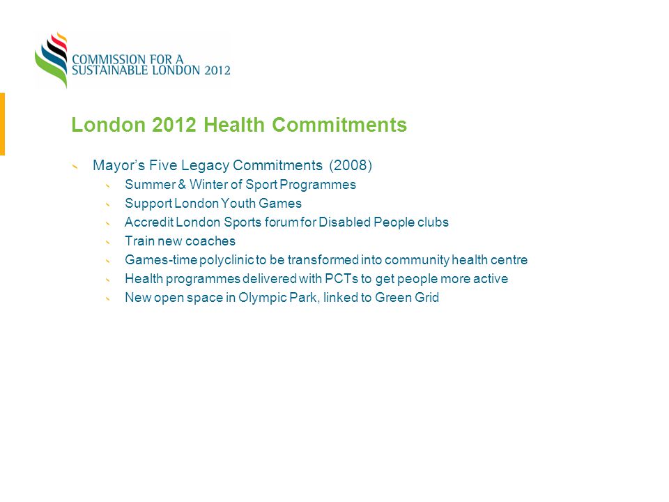 London 2012 Health Commitments Mayor’s Five Legacy Commitments (2008) Summer & Winter of Sport Programmes Support London Youth Games Accredit London Sports forum for Disabled People clubs Train new coaches Games-time polyclinic to be transformed into community health centre Health programmes delivered with PCTs to get people more active New open space in Olympic Park, linked to Green Grid