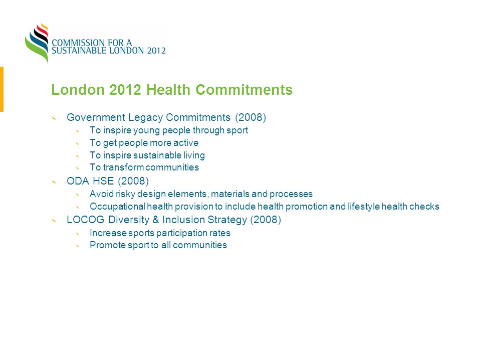 London 2012 Health Commitments Government Legacy Commitments (2008) To inspire young people through sport To get people more active To inspire sustainable living To transform communities ODA HSE (2008) Avoid risky design elements, materials and processes Occupational health provision to include health promotion and lifestyle health checks LOCOG Diversity & Inclusion Strategy (2008) Increase sports participation rates Promote sport to all communities
